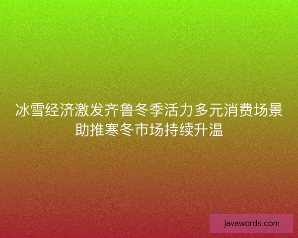 冰雪经济激发齐鲁冬季活力多元消费场景助推寒冬市场持续升温