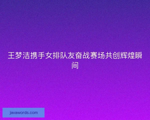 王梦洁携手女排队友奋战赛场共创辉煌瞬间 王梦洁携手女排队友奋战赛场共创辉煌瞬间